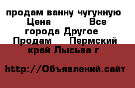  продам ванну чугунную › Цена ­ 7 000 - Все города Другое » Продам   . Пермский край,Лысьва г.